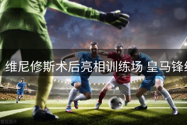 维尼修斯术后亮相训练场 皇马锋线大将新造型引热议